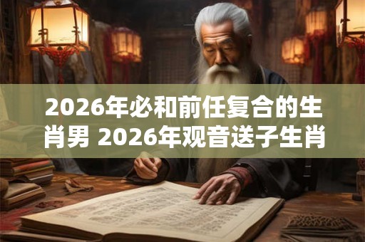 2026年必和前任复合的生肖男 2026年观音送子生肖 2026年必和前任复合的生肖男 2026年观音送子生肖