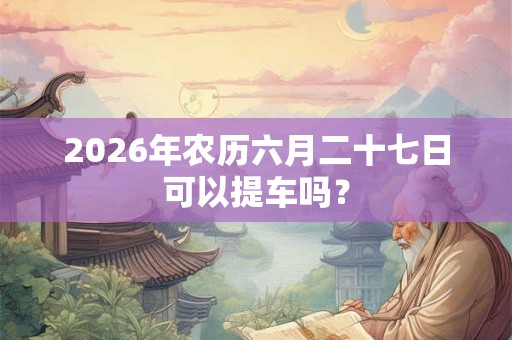 2026年农历六月二十七日可以提车吗？