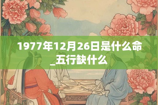1977年12月26日是什么命_五行缺什么 1977年12月26日是什么命_五行缺什么