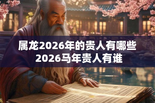 属龙2026年的贵人有哪些 2026马年贵人有谁 属龙2026年的贵人有哪些 2026马年贵人有谁