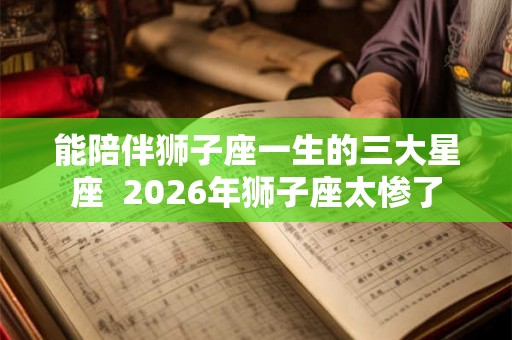 能陪伴狮子座一生的三大星座  2026年狮子座太惨了