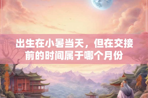 出生在小暑当天，但在交接前的时间属于哪个月份