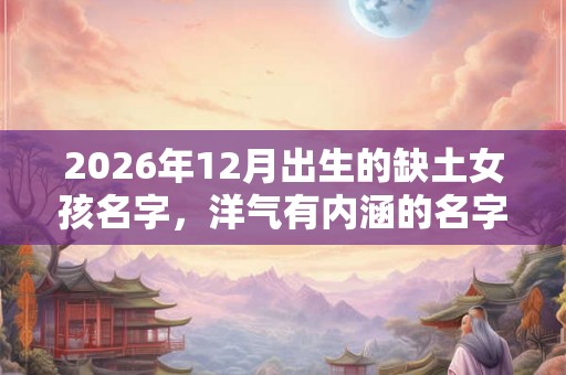 2026年12月出生的缺土女孩名字,洋气有内涵的名字 2026年12月出生的缺土女孩名字,洋气有内涵的名字