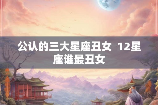 公认的三大星座丑女  12星座谁最丑女