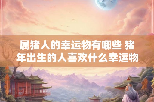 属猪人的幸运物有哪些 猪年出生的人喜欢什么幸运物