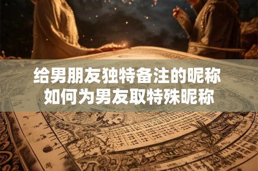 给男朋友独特备注的昵称 如何为男友取特殊昵称
