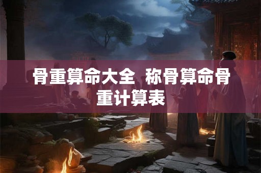 骨重算命大全 称骨算命骨重计算表 骨重算命大全 称骨算命骨重计算表