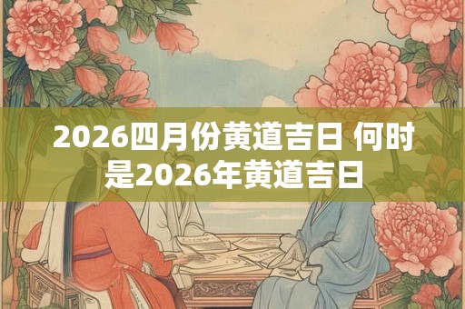 2026四月份黄道吉日 何时是2026年黄道吉日