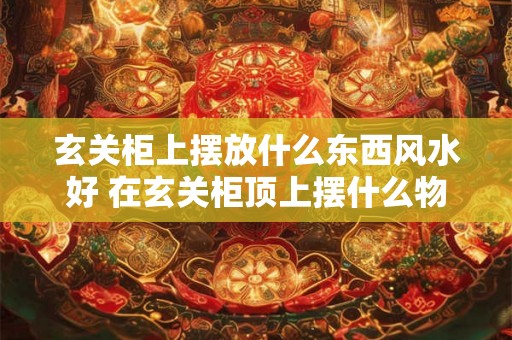 玄关柜上摆放什么东西风水好 在玄关柜顶上摆什么物品符合好风水