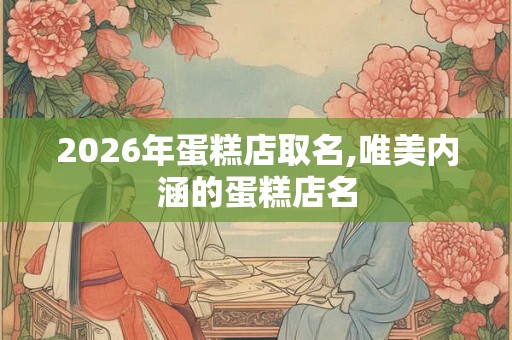 2026年蛋糕店取名,唯美内涵的蛋糕店名