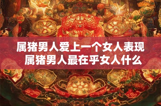 属猪男人爱上一个女人表现  属猪男人最在乎女人什么