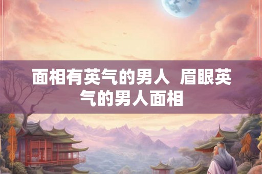 面相有英气的男人  眉眼英气的男人面相