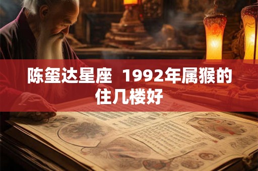 陈玺达星座 1992年属猴的住几楼好 陈玺达星座 1992年属猴的住几楼好
