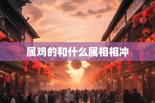 属鸡的和什么属相相冲 属鸡的和什么属相相冲