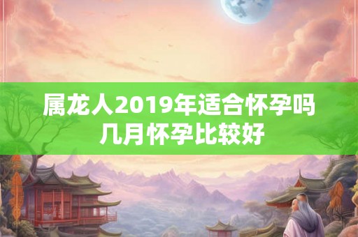 属龙人2019年适合怀孕吗 几月怀孕比较好 属龙人2019年适合怀孕吗 几月怀孕比较好