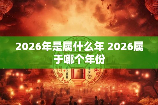 2026年是属什么年 2026属于哪个年份