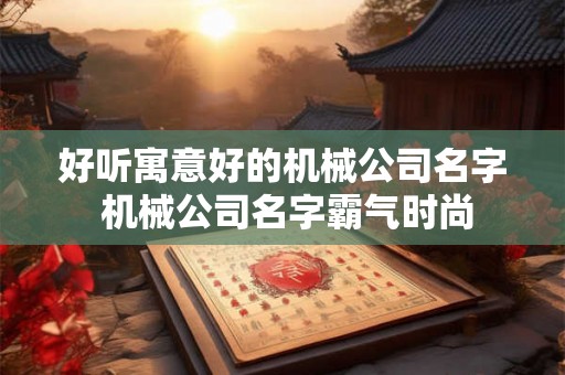 好听寓意好的机械公司名字 机械公司名字霸气时尚 好听寓意好的机械公司名字 机械公司名字霸气时尚