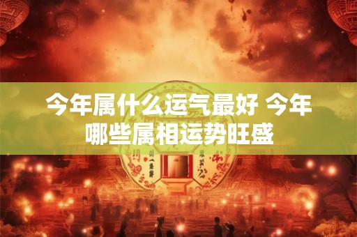 今年属什么运气最好 今年哪些属相运势旺盛