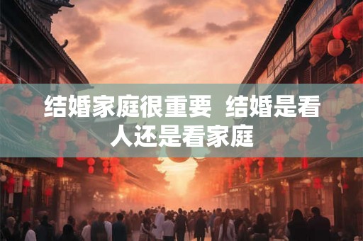 结婚家庭很重要  结婚是看人还是看家庭