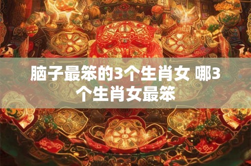 脑子最笨的3个生肖女 哪3个生肖女最笨