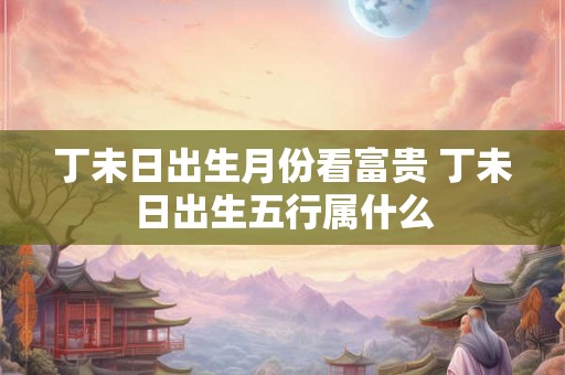 丁未日出生月份看富贵 丁未日出生五行属什么