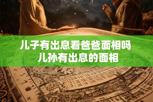 儿子有出息看爸爸面相吗  儿孙有出息的面相