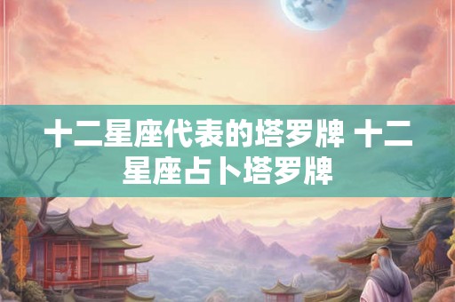 十二星座代表的塔罗牌 十二星座占卜塔罗牌