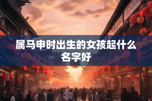 属马申时出生的女孩起什么名字好