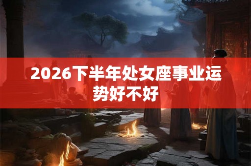 2026下半年处女座事业运势好不好 2026下半年处女座事业运势好不好