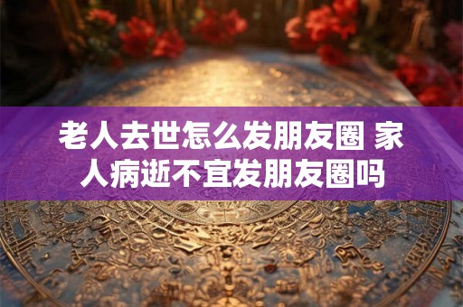 老人去世怎么发朋友圈 家人病逝不宜发朋友圈吗