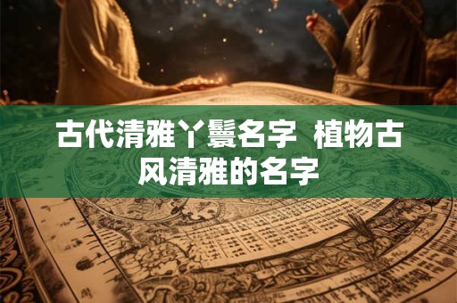 古代清雅丫鬟名字 植物古风清雅的名字 古代清雅丫鬟名字 植物古风清雅的名字