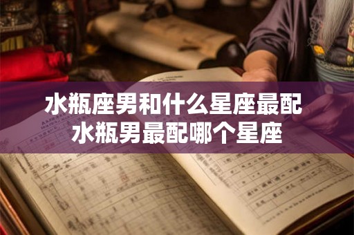 水瓶座男和什么星座最配 水瓶男最配哪个星座