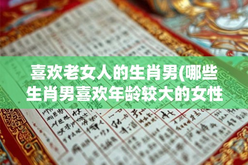 喜欢老女人的生肖男(哪些生肖男喜欢年龄较大的女性) 喜欢老女人的生肖男(哪些生肖男喜欢年龄较大的女性)