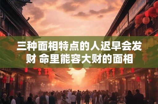 三种面相特点的人迟早会发财 命里能容大财的面相