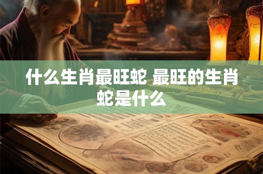 什么生肖最旺蛇 最旺的生肖蛇是什么
