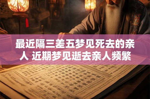 最近隔三差五梦见死去的亲人 近期梦见逝去亲人频繁
