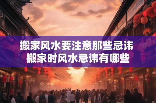 搬家风水要注意那些忌讳 搬家时风水忌讳有哪些