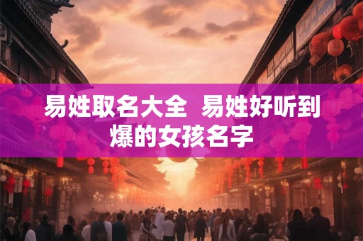 易姓取名大全  易姓好听到爆的女孩名字