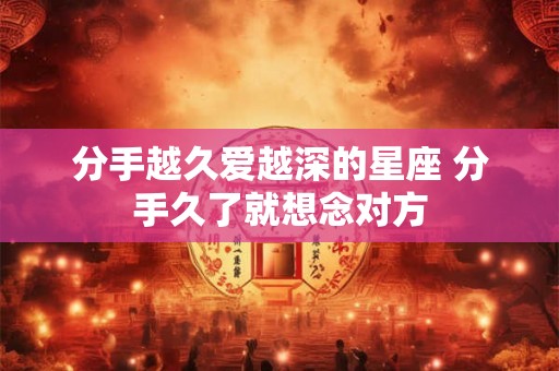 分手越久爱越深的星座 分手久了就想念对方 分手越久爱越深的星座 分手久了就想念对方