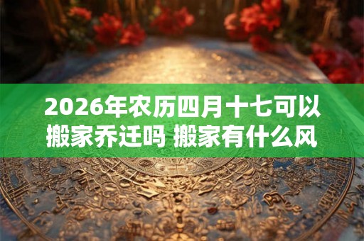 2026年农历四月十七可以搬家乔迁吗 搬家有什么风俗