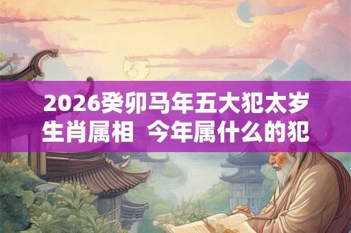 2026癸卯马年五大犯太岁生肖属相  今年属什么的犯太岁？
