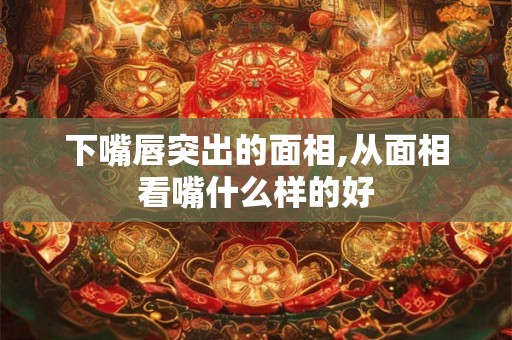 下嘴唇突出的面相,从面相看嘴什么样的好