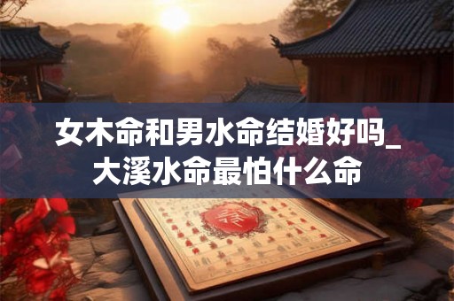女木命和男水命结婚好吗_大溪水命最怕什么命