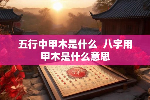 五行中甲木是什么 八字用甲木是什么意思 五行中甲木是什么 八字用甲木是什么意思