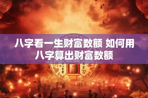 八字看一生财富数额 如何用八字算出财富数额