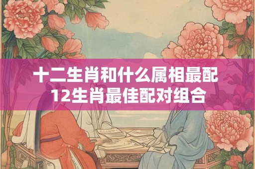 十二生肖和什么属相最配 12生肖最佳配对组合 十二生肖和什么属相最配 12生肖最佳配对组合
