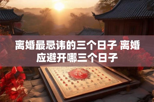 离婚最忌讳的三个日子 离婚应避开哪三个日子