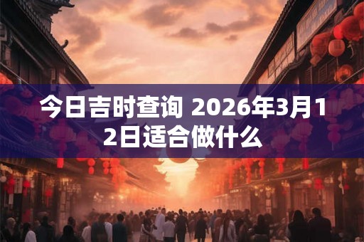 今日吉时查询 2026年3月12日适合做什么 今日吉时查询 2026年3月12日适合做什么