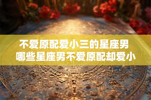 不爱原配爱小三的星座男 哪些星座男不爱原配却爱小三