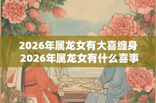 2026年属龙女有大喜缠身 2026年属龙女有什么喜事
